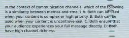 In the context of communication channels, which of the following is a similarity between memos and email? A: Both can be used when your content is complex or high-priority. B: Both can be used when your content is uncontroversial. C: Both ensure that your audience experiences your full message directly. D: Both have high channel richness.