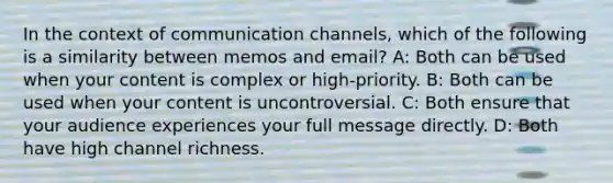 In the context of communication channels, which of the following is a similarity between memos and email? A: Both can be used when your content is complex or high-priority. B: Both can be used when your content is uncontroversial. C: Both ensure that your audience experiences your full message directly. D: Both have high channel richness.