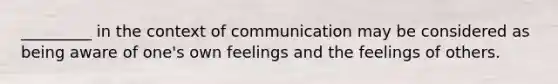 _________ in the context of communication may be considered as being aware of one's own feelings and the feelings of others.