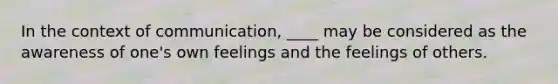 In the context of communication, ____ may be considered as the awareness of one's own feelings and the feelings of others.