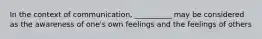 In the context of communication, __________ may be considered as the awareness of one's own feelings and the feelings of others