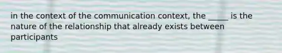 in the context of the communication context, the _____ is the nature of the relationship that already exists between participants