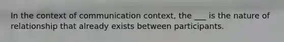 In the context of communication context, the ___ is the nature of relationship that already exists between participants.