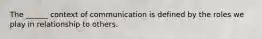 The ______ context of communication is defined by the roles we play in relationship to others.