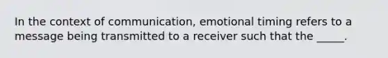 In the context of communication, emotional timing refers to a message being transmitted to a receiver such that the _____.