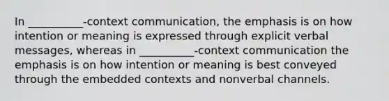 In __________-context communication, the emphasis is on how intention or meaning is expressed through explicit verbal messages, whereas in __________-context communication the emphasis is on how intention or meaning is best conveyed through the embedded contexts and nonverbal channels.