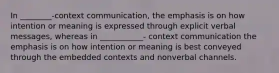 In ________-context communication, the emphasis is on how intention or meaning is expressed through explicit verbal messages, whereas in ___________- context communication the emphasis is on how intention or meaning is best conveyed through the embedded contexts and nonverbal channels.