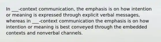 In ___-context communication, the emphasis is on how intention or meaning is expressed through explicit verbal messages, whereas in ___-context communication the emphasis is on how intention or meaning is best conveyed through the embedded contexts and nonverbal channels.