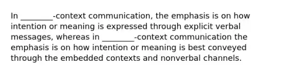 In ________-context communication, the emphasis is on how intention or meaning is expressed through explicit verbal messages, whereas in ________-context communication the emphasis is on how intention or meaning is best conveyed through the embedded contexts and nonverbal channels.