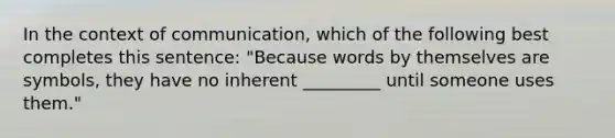 In the context of communication, which of the following best completes this sentence: "Because words by themselves are symbols, they have no inherent _________ until someone uses them."