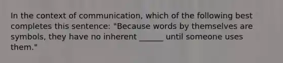 In the context of communication, which of the following best completes this sentence: "Because words by themselves are symbols, they have no inherent ______ until someone uses them."