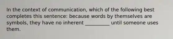 In the context of communication, which of the following best completes this sentence: because words by themselves are symbols, they have no inherent __________ until someone uses them.