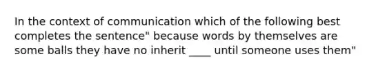 In the context of communication which of the following best completes the sentence" because words by themselves are some balls they have no inherit ____ until someone uses them"