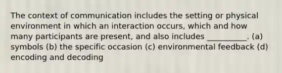 The context of communication includes the setting or physical environment in which an interaction occurs, which and how many participants are present, and also includes __________. (a) symbols (b) the specific occasion (c) environmental feedback (d) encoding and decoding