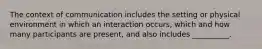 The context of communication includes the setting or physical environment in which an interaction occurs, which and how many participants are present, and also includes __________.