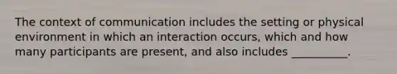 The context of communication includes the setting or physical environment in which an interaction occurs, which and how many participants are present, and also includes __________.