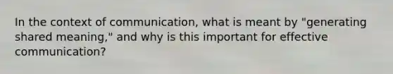 In the context of communication, what is meant by "generating shared meaning," and why is this important for effective communication?