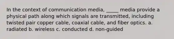 In the context of communication media, _____ media provide a physical path along which signals are transmitted, including twisted pair copper cable, coaxial cable, and fiber optics. a. radiated b. wireless c. conducted d. non-guided