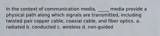 In the context of communication media, _____ media provide a physical path along which signals are transmitted, including twisted pair copper cable, coaxial cable, and fiber optics. a. radiated b. conducted c. wireless d. non-guided