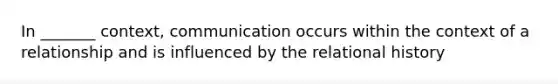 In _______ context, communication occurs within the context of a relationship and is influenced by the relational history