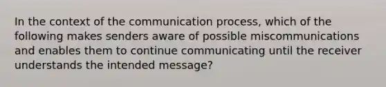 In the context of the communication process, which of the following makes senders aware of possible miscommunications and enables them to continue communicating until the receiver understands the intended message?