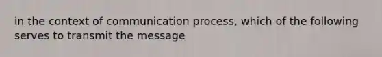 in the context of communication process, which of the following serves to transmit the message