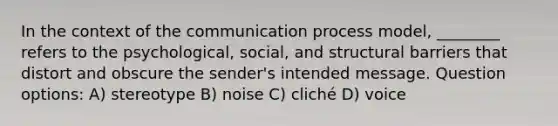 In the context of the communication process model, ________ refers to the psychological, social, and structural barriers that distort and obscure the sender's intended message. Question options: A) stereotype B) noise C) cliché D) voice