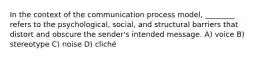 In the context of the communication process model, ________ refers to the psychological, social, and structural barriers that distort and obscure the sender's intended message. A) voice B) stereotype C) noise D) cliché