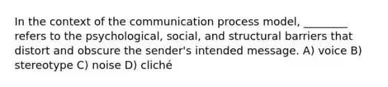 In the context of the communication process model, ________ refers to the psychological, social, and structural barriers that distort and obscure the sender's intended message. A) voice B) stereotype C) noise D) cliché