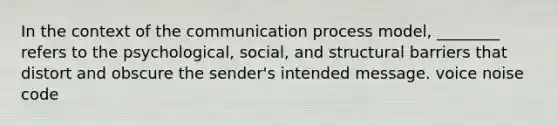 In the context of the communication process model, ________ refers to the psychological, social, and structural barriers that distort and obscure the sender's intended message. voice noise code