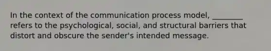 In the context of the communication process model, ________ refers to the psychological, social, and structural barriers that distort and obscure the sender's intended message.