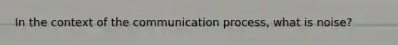 In the context of the communication process, what is noise?