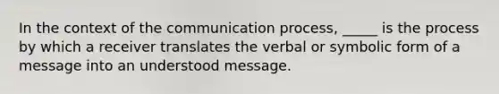 In the context of the communication process, _____ is the process by which a receiver translates the verbal or symbolic form of a message into an understood message.