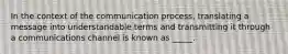 In the context of the communication process, translating a message into understandable terms and transmitting it through a communications channel is known as _____.