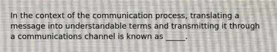 In the context of the communication process, translating a message into understandable terms and transmitting it through a communications channel is known as _____.