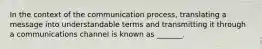 In the context of the communication process, translating a message into understandable terms and transmitting it through a communications channel is known as _______.