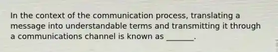 In the context of the communication process, translating a message into understandable terms and transmitting it through a communications channel is known as _______.