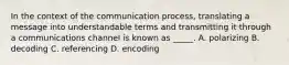 In the context of the communication process, translating a message into understandable terms and transmitting it through a communications channel is known as _____. A. polarizing B. decoding C. referencing D. encoding