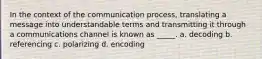 In the context of the communication process, translating a message into understandable terms and transmitting it through a communications channel is known as _____. a. decoding b. referencing c. polarizing d. encoding