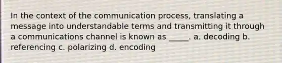 In the context of the communication process, translating a message into understandable terms and transmitting it through a communications channel is known as _____. a. decoding b. referencing c. polarizing d. encoding