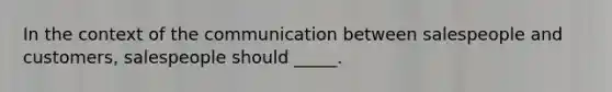 In the context of the communication between salespeople and customers, salespeople should _____.