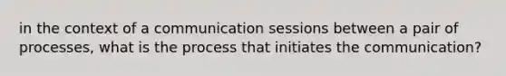 in the context of a communication sessions between a pair of processes, what is the process that initiates the communication?