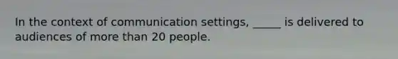 In the context of communication settings, _____ is delivered to audiences of more than 20 people.