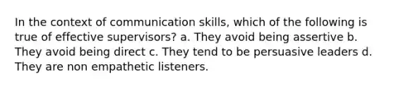 In the context of communication skills, which of the following is true of effective supervisors? a. They avoid being assertive b. They avoid being direct c. They tend to be persuasive leaders d. They are non empathetic listeners.