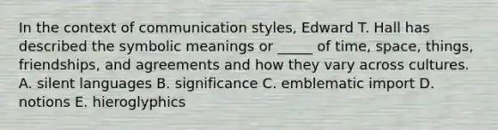 In the context of communication styles, Edward T. Hall has described the symbolic meanings or _____ of time, space, things, friendships, and agreements and how they vary across cultures. A. silent languages B. significance C. emblematic import D. notions E. hieroglyphics