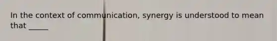 In the context of communication, synergy is understood to mean that _____