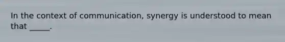 In the context of communication, synergy is understood to mean that _____.