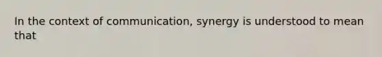 In the context of communication, synergy is understood to mean that