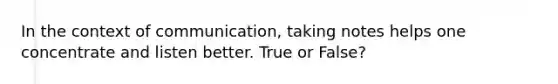 In the context of communication, taking notes helps one concentrate and listen better. True or False?