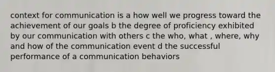 context for communication is a how well we progress toward the achievement of our goals b the degree of proficiency exhibited by our communication with others c the who, what , where, why and how of the communication event d the successful performance of a communication behaviors